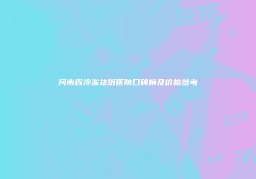河南省冷冻祛斑医院口碑榜及价格参考