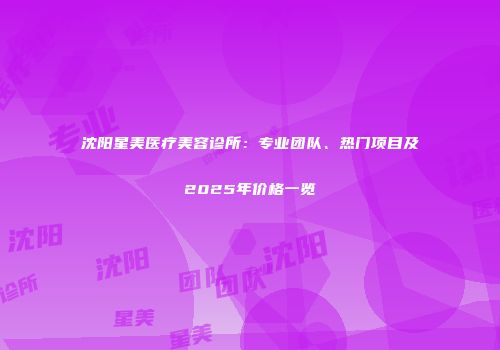 沈阳星美医疗美容诊所：专业团队、热门项目及2025年价格一览