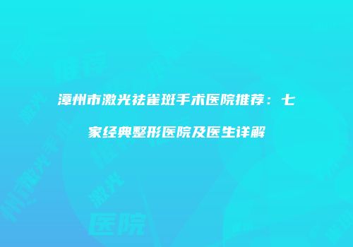 漳州市激光祛雀斑手术医院推荐：七家经典整形医院及医生详解