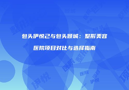 包头伊悦己与包头倾城：整形美容医院项目对比与选择指南