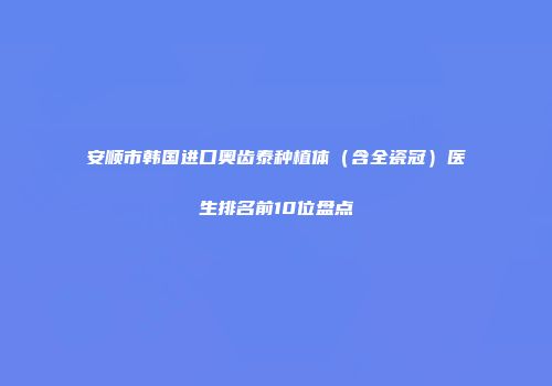 安顺市韩国进口奥齿泰种植体（含全瓷冠）医生排名前10位盘点