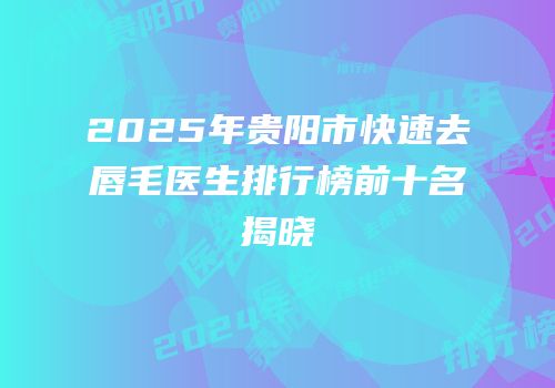2025年贵阳市快速去唇毛医生排行榜前十名揭晓