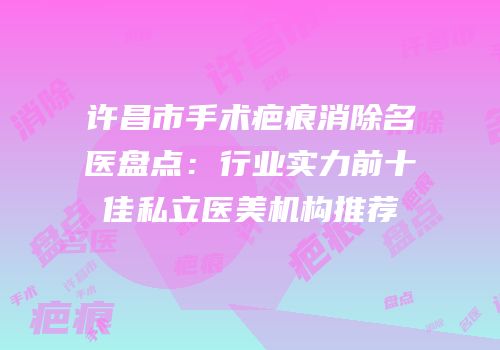 许昌市手术疤痕消除名医盘点：行业实力前十佳私立医美机构推荐