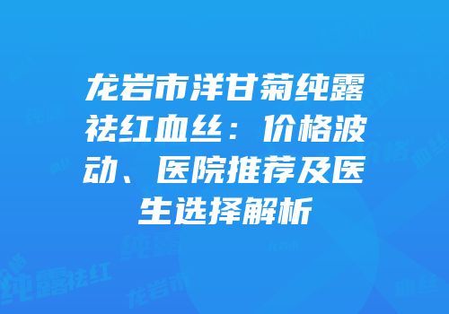 龙岩市洋甘菊纯露祛红血丝：价格波动、医院推荐及医生选择解析