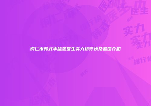 铜仁市韩式丰脸颊医生实力排行榜及名医介绍