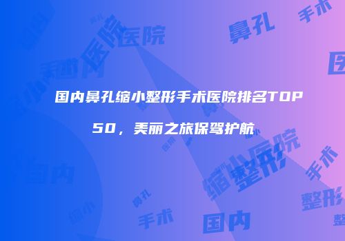 国内鼻孔缩小整形手术医院排名TOP50，美丽之旅保驾护航