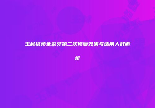 玉林搭桥全瓷牙第二次修复效果与适用人群解析