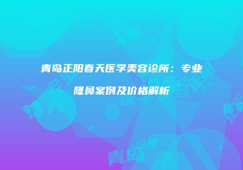 青岛正阳春天医学美容诊所：专业隆鼻案例及价格解析