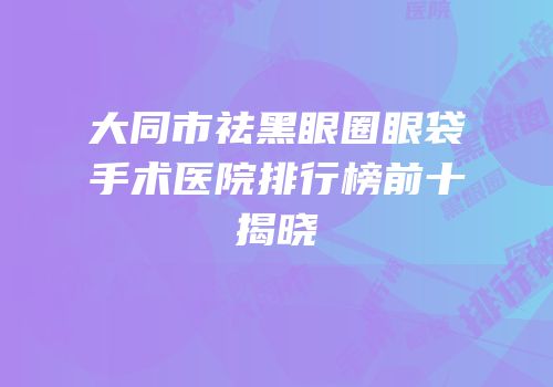 大同市祛黑眼圈眼袋手术医院排行榜前十揭晓