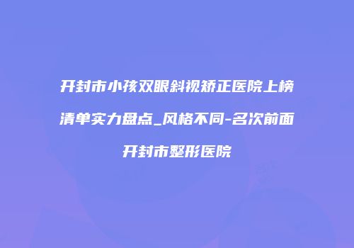 开封市小孩双眼斜视矫正医院上榜清单实力盘点_风格不同-名次前面开封市整形医院