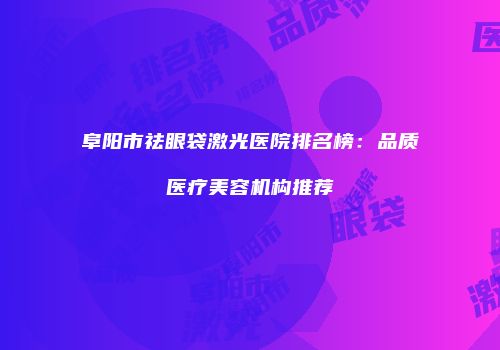 阜阳市祛眼袋激光医院排名榜：品质医疗美容机构推荐