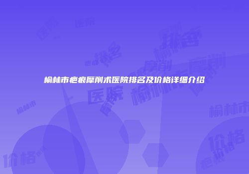 榆林市疤痕摩削术医院排名及价格详细介绍
