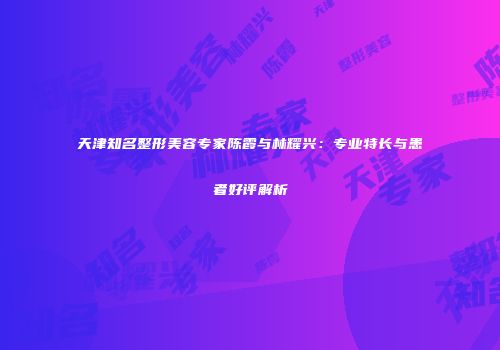天津知名整形美容专家陈霞与林耀兴：专业特长与患者好评解析