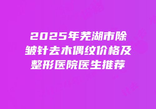 2025年芜湖市除皱针去木偶纹价格及整形医院医生推荐