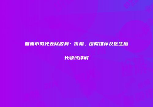 自贡市激光去除纹身：价格、医院推荐及医生擅长领域详解