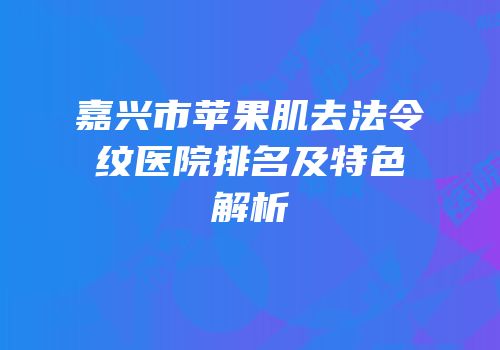 嘉兴市苹果肌去法令纹医院排名及特色解析