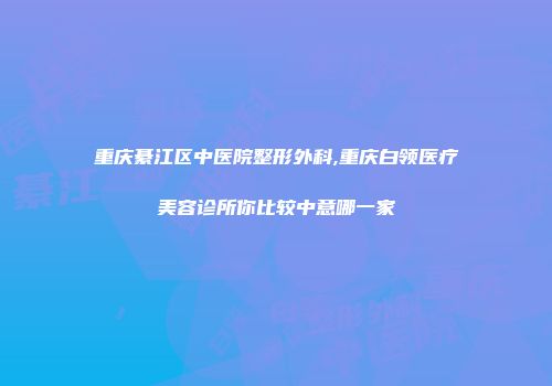 重庆綦江区中医院整形外科,重庆白领医疗美容诊所你比较中意哪一家