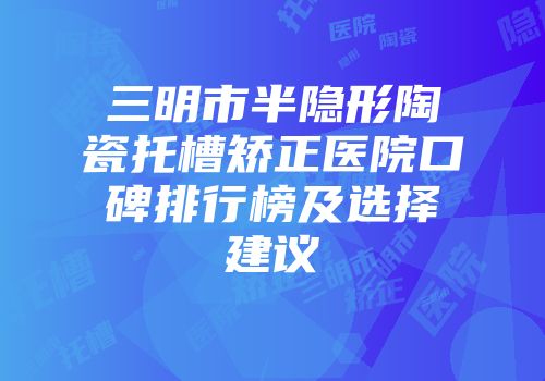 三明市半隐形陶瓷托槽矫正医院口碑排行榜及选择建议
