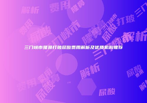 三门峡市隆鼻打玻尿酸费用解析及优质机构推荐
