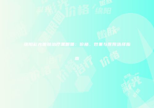 绵阳彩光嫩肤治疗黑眼圈：价格、效果与医院选择指南