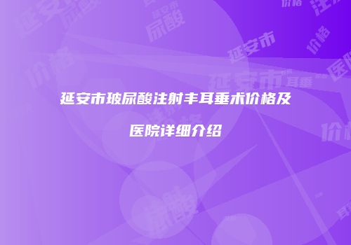 延安市玻尿酸注射丰耳垂术价格及医院详细介绍