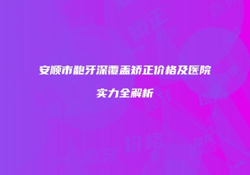 安顺市龅牙深覆盖矫正价格及医院实力全解析