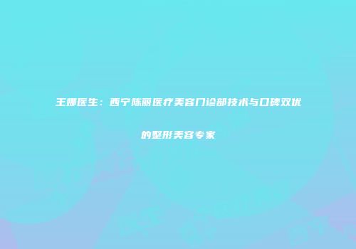王娜医生：西宁陈丽医疗美容门诊部技术与口碑双优的整形美容专家