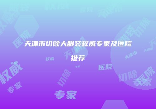 天津市切除大眼袋权威专家及医院推荐