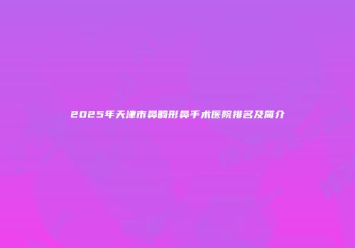 2025年天津市鼻畸形鼻手术医院排名及简介