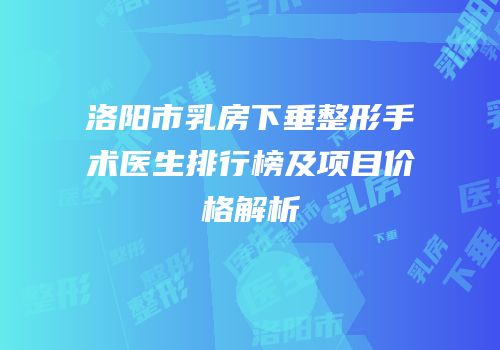 洛阳市乳房下垂整形手术医生排行榜及项目价格解析