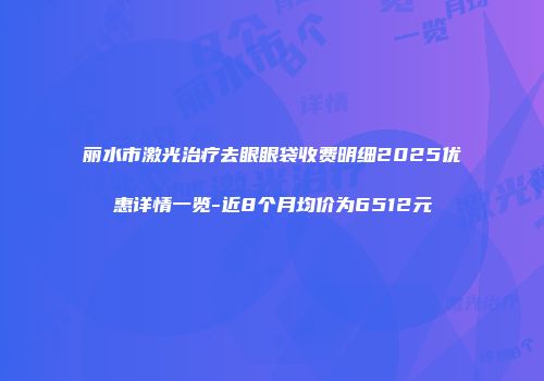 丽水市激光治疗去眼眼袋收费明细2025优惠详情一览-近8个月均价为6512元