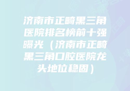 济南市正畸黑三角医院排名榜前十强曝光（济南市正畸黑三角口腔医院龙头地位稳固）