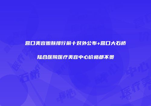 营口美容嫩肤排行前十对外公布+营口大石桥陆合医院医疗美容中心价格都不贵