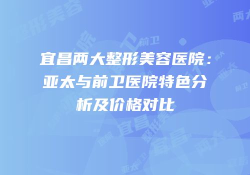 宜昌两大整形美容医院：亚太与前卫医院特色分析及价格对比