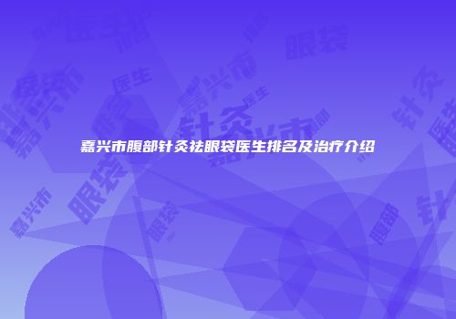 嘉兴市腹部针灸祛眼袋医生排名及治疗介绍