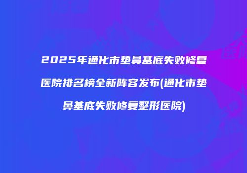 2025年通化市垫鼻基底失败修复医院排名榜全新阵容发布(通化市垫鼻基底失败修复整形医院)