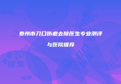 泰州市刀口伤疤去除医生专业测评与医院推荐