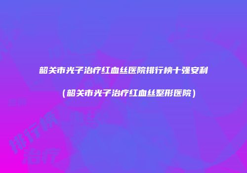 韶关市光子治疗红血丝医院排行榜十强安利（韶关市光子治疗红血丝整形医院）