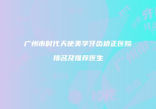 广州市时代天使美学牙齿矫正医院排名及推荐医生