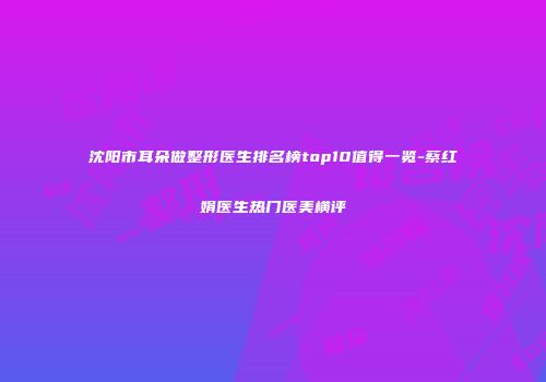 沈阳市耳朵做整形医生排名榜top10值得一览-蔡红娟医生热门医美横评