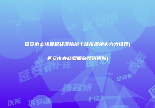 延安市去修复眼袋医院前十佳排名榜实力大推荐(延安市去修复眼袋整形医院)