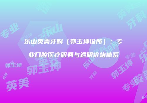 乐山英美牙科（郭玉坤诊所）：专业口腔医疗服务与透明价格体系