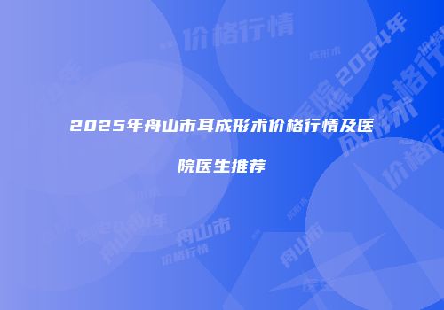 2025年舟山市耳成形术价格行情及医院医生推荐