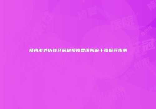扬州市外伤性牙冠缺损修复医院前十强推荐指南