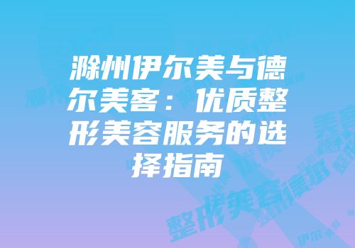 滁州伊尔美与德尔美客：优质整形美容服务的选择指南