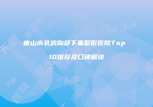 唐山市乳房胸部下垂整形医院Top 10推荐及口碑解读