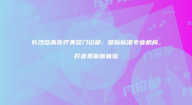 长沙岱高医疗美容门诊部：国际标准专业机构，打造美丽新体验