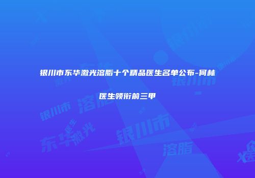 银川市东华激光溶脂十个精品医生名单公布-何林医生领衔前三甲