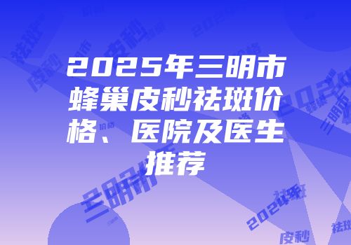 2025年三明市蜂巢皮秒祛斑价格、医院及医生推荐