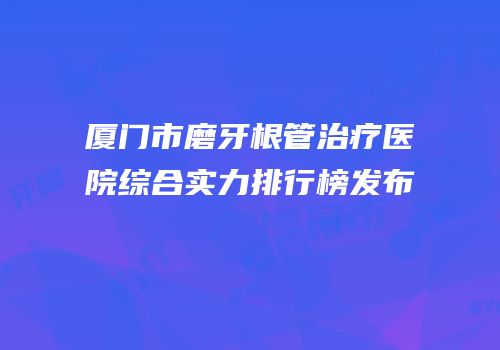 厦门市磨牙根管治疗医院综合实力排行榜发布